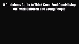 Download A Clinician's Guide to Think Good-Feel Good: Using CBT with Children and Young People