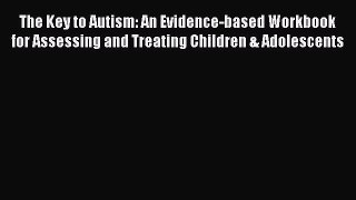 Read The Key to Autism: An Evidence-based Workbook for Assessing and Treating Children & Adolescents