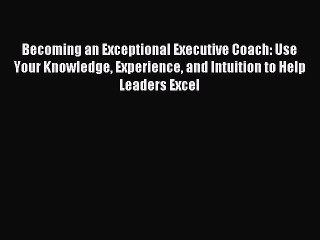 [Read PDF] Becoming an Exceptional Executive Coach: Use Your Knowledge Experience and Intuition