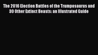 [Read Book] The 2016 Election Battles of the Trumposaurus and 30 Other Extinct Beasts: an Illustrated