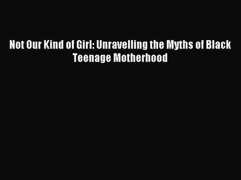Read Not Our Kind of Girl: Unravelling the Myths of Black Teenage Motherhood Ebook Online