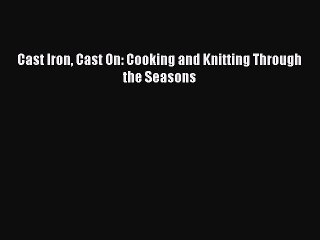 Read Cast Iron Cast On: Cooking and Knitting Through the Seasons Ebook Free