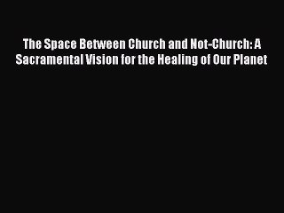 Read The Space Between Church and Not-Church: A Sacramental Vision for the Healing of Our Planet