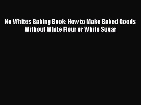 Download No Whites Baking Book: How to Make Baked Goods Without White Flour or White Sugar