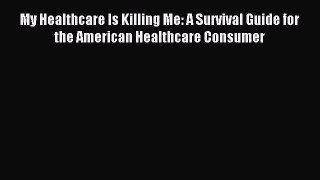 Download My Healthcare Is Killing Me: A Survival Guide for the American Healthcare Consumer