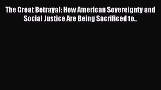 Read The Great Betrayal: How American Sovereignty and Social Justice Are Being Sacrificed to..
