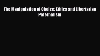 Read The Manipulation of Choice: Ethics and Libertarian Paternalism Ebook Free