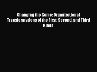 Download Changing the Game: Organizational Transformations of the First Second and Third Kinds