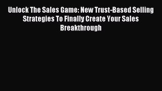 Download Unlock The Sales Game: New Trust-Based Selling Strategies To Finally Create Your Sales