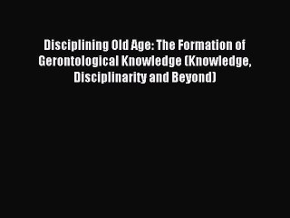 Read Disciplining Old Age: The Formation of Gerontological Knowledge (Knowledge Disciplinarity