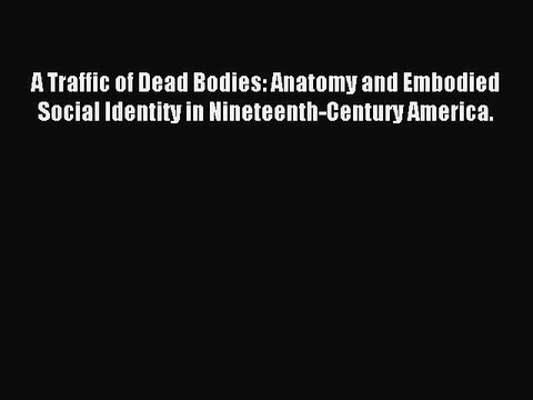 Read A Traffic of Dead Bodies: Anatomy and Embodied Social Identity in Nineteenth-Century America.