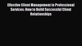 Read Effective Client Management in Professional Services: How to Build Successful Client Relationships