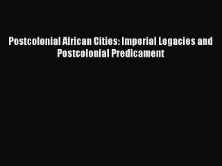 Read Postcolonial African Cities: Imperial Legacies and Postcolonial Predicament Ebook Free