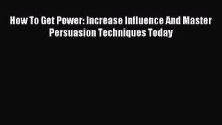 Read How To Get Power: Increase Influence And Master Persuasion Techniques Today Ebook Free