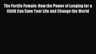 Read The Fertile Female: How the Power of Longing for a Child Can Save Your Life and Change