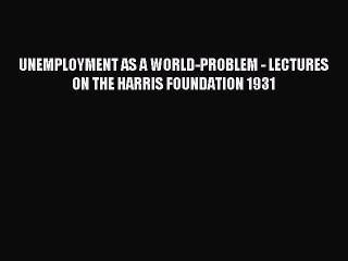 Read UNEMPLOYMENT AS A WORLD-PROBLEM - LECTURES ON THE HARRIS FOUNDATION 1931 PDF Online