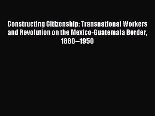 Read Constructing Citizenship: Transnational Workers and Revolution on the Mexico-Guatemala