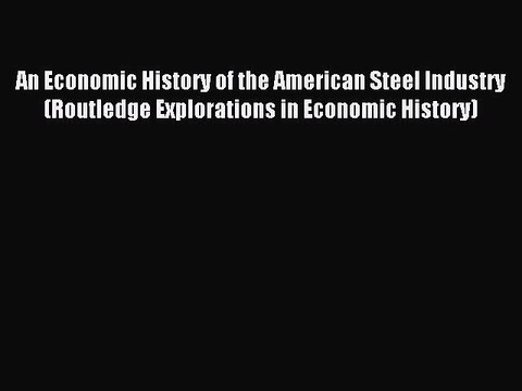 Read An Economic History of the American Steel Industry (Routledge Explorations in Economic