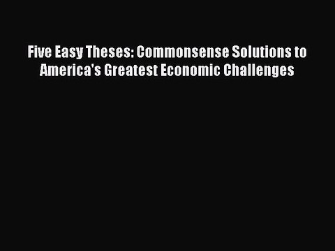 [Download] Five Easy Theses: Commonsense Solutions to America's Greatest Economic Challenges