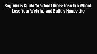 Read Beginners Guide To Wheat Diets: Lose the Wheat Lose Your Weight  and Build a Happy Life