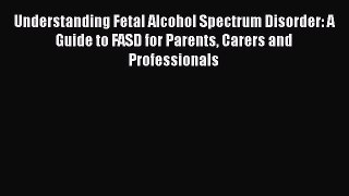 Read Understanding Fetal Alcohol Spectrum Disorder: A Guide to FASD for Parents Carers and