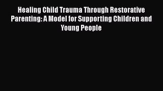 Read Healing Child Trauma Through Restorative Parenting: A Model for Supporting Children and