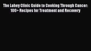 Download The Lahey Clinic Guide to Cooking Through Cancer: 100+ Recipes for Treatment and Recovery