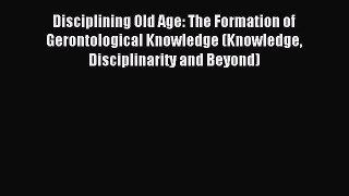 Read Disciplining Old Age: The Formation of Gerontological Knowledge (Knowledge Disciplinarity