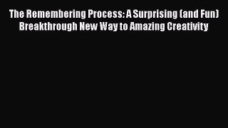 Read Book The Remembering Process: A Surprising (and Fun) Breakthrough New Way to Amazing Creativity