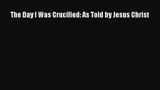 Download The Day I Was Crucified: As Told by Jesus Christ PDF Free