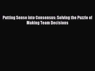 Download Putting Sense into Consensus: Solving the Puzzle of Making Team Decisions PDF Online