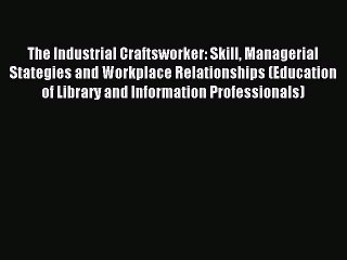 Read The Industrial Craftsworker: Skill Managerial Stategies and Workplace Relationships (Education