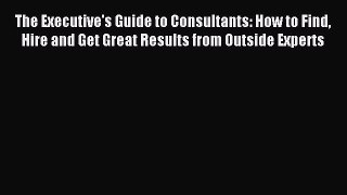 Read The Executive's Guide to Consultants: How to Find Hire and Get Great Results from Outside