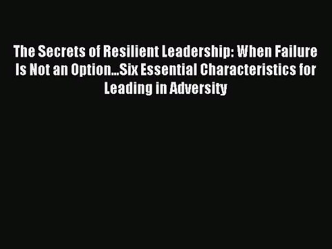 Read The Secrets of Resilient Leadership: When Failure Is Not an Option…Six Essential Characteristics