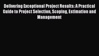 Read Delivering Exceptional Project Results: A Practical Guide to Project Selection Scoping