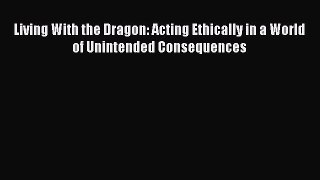Read Living With the Dragon: Acting Ethically in a World of Unintended Consequences Ebook Free
