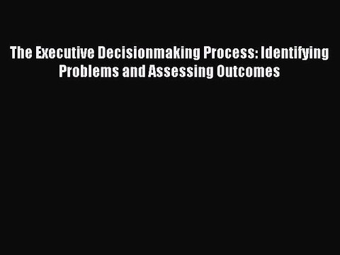 Read The Executive Decisionmaking Process: Identifying Problems and Assessing Outcomes Ebook