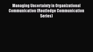 Read Managing Uncertainty in Organizational Communication (Routledge Communication Series)