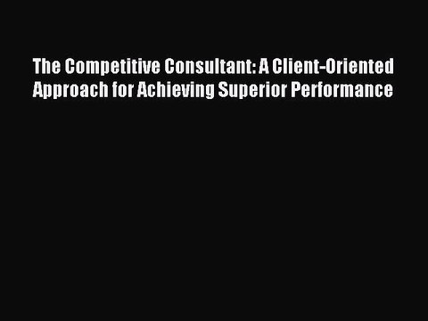 Read The Competitive Consultant: A Client-Oriented Approach for Achieving Superior Performance