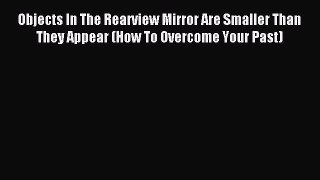 Read Objects In The Rearview Mirror Are Smaller Than They Appear (How To Overcome Your Past)