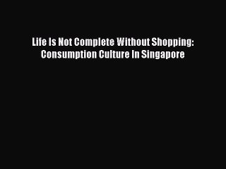 Read Life Is Not Complete Without Shopping: Consumption Culture In Singapore PDF Free