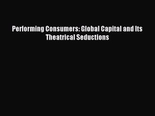 Read Performing Consumers: Global Capital and Its Theatrical Seductions Ebook Free