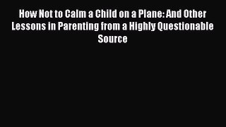 Read How Not to Calm a Child on a Plane: And Other Lessons in Parenting from a Highly Questionable