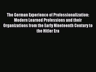Read The German Experience of Professionalization: Modern Learned Professions and their Organizations