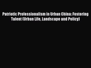 Read Patriotic Professionalism in Urban China: Fostering Talent (Urban Life Landscape and Policy)