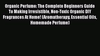 Download Organic Perfume: The Complete Beginners Guide To Making Irresistible Non-Toxic Organic