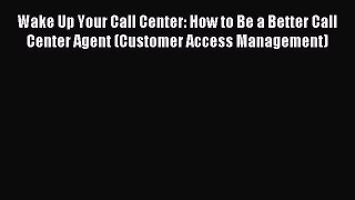 Read Wake Up Your Call Center: How to Be a Better Call Center Agent (Customer Access Management)