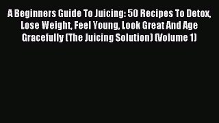 Read A Beginners Guide To Juicing: 50 Recipes To Detox Lose Weight Feel Young Look Great And