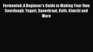 Read Fermented: A Beginner's Guide to Making Your Own Sourdough Yogurt Sauerkraut Kefir Kimchi