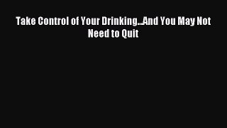 Read Take Control of Your Drinking...And You May Not Need to Quit Ebook Free